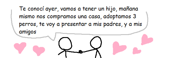 Te conocí ayer, vamos a tener un hijo mañana mismo, nos compramos una casa, adoptamos 3 perros, te voy a presentar a mis padres, y a mis amigos