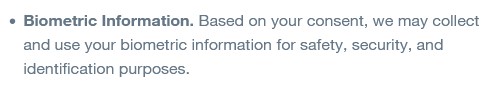 Biometric Information. Based on your consent, we may collect and use your biometric information for safety, security, and identification purposes.