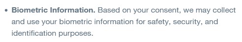 Biometric Information. Based on your consent, we may collect and use your biometric information for safety, security, and identification purposes.